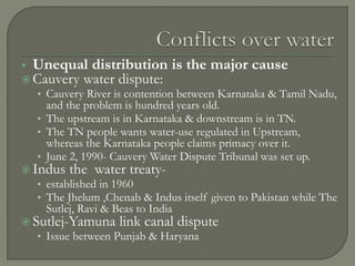  Unequal distribution is the major cause
 Cauvery water dispute:
• Cauvery River is contention between Karnataka & Tamil Nadu,
and the problem is hundred years old.
• The upstream is in Karnataka & downstream is in TN.
• The TN people wants water-use regulated in Upstream,
whereas the Karnataka people claims primacy over it.
• June 2, 1990- Cauvery Water Dispute Tribunal was set up.
 Indus the water treaty-
• established in 1960
• The Jhelum ,Chenab & Indus itself given to Pakistan while The
Sutlej, Ravi & Beas to India
 Sutlej-Yamuna link canal dispute
• Issue between Punjab & Haryana
 