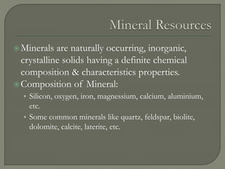 Minerals are naturally occurring, inorganic,
crystalline solids having a definite chemical
composition & characteristics properties.
Composition of Mineral:
• Silicon, oxygen, iron, magnessium, calcium, aluminium,
etc.
• Some common minerals like quartz, feldspar, biolite,
dolomite, calcite, laterite, etc.
 