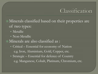 Minerals classified based on their properties are
of two types:
• Metallic
• Non-Metallic
Minerals are also classified as :
• Critical – Essential for economy of Nation
e.g. Iron, Aluminium, Gold, Copper, etc.
• Strategic – Essential for defence of Country
e.g. Manganese, Cobalt, Platinum, Chromium, etc.
 