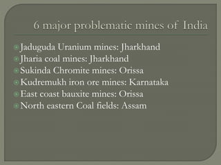 Jaduguda Uranium mines: Jharkhand
Jharia coal mines: Jharkhand
Sukinda Chromite mines: Orissa
Kudremukh iron ore mines: Karnataka
East coast bauxite mines: Orissa
North eastern Coal fields: Assam
 