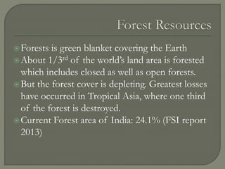 Forests is green blanket covering the Earth
About 1/3rd of the world’s land area is forested
which includes closed as well as open forests.
But the forest cover is depleting. Greatest losses
have occurred in Tropical Asia, where one third
of the forest is destroyed.
Current Forest area of India: 24.1% (FSI report
2013)
 