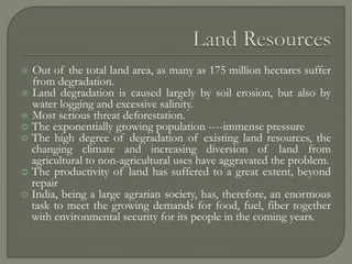  Out of the total land area, as many as 175 million hectares suffer
from degradation.
 Land degradation is caused largely by soil erosion, but also by
water logging and excessive salinity.
 Most serious threat deforestation.
 The exponentially growing population ----immense pressure
 The high degree of degradation of existing land resources, the
changing climate and increasing diversion of land from
agricultural to non-agricultural uses have aggravated the problem.
 The productivity of land has suffered to a great extent, beyond
repair
 India, being a large agrarian society, has, therefore, an enormous
task to meet the growing demands for food, fuel, fiber together
with environmental security for its people in the coming years.
 