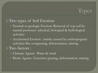 Two types of Soil Erosion:
• Normal or geologic Erosion: Removal of top soil by
natural processes- physical, biological & hydrological
activities
• Accelerated Erosion : mainly caused by anthropogenic
activities like overgrazing, deforestation, mining.
Two factors :
• Climatic Agents- Water & wind
• Biotic Agents- Excessive grazing, deforestation, mining.
 
