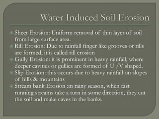  Sheet Erosion: Uniform removal of thin layer of soil
from large surface area.
 Rill Erosion: Due to rainfall finger like grooves or rills
are formed, it is called rill erosion
 Gully Erosion: it is prominent in heavy rainfall, where
deeper cavities or gullies are formed of U /V shaped.
 Slip Erosion: this occurs due to heavy rainfall on slopes
of hills & mountains
 Stream bank Erosion :in rainy season, when fast
running streams take a turn in some direction, they cut
the soil and make caves in the banks.
 