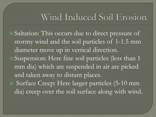 Saltation: This occurs due to direct pressure of
stormy wind and the soil particles of 1-1.5 mm
diameter move up in vertical direction.
Suspension: Here fine soil particles (less than 1
mm dia) which are suspended in air are picked
and taken away to distant places.
 Surface Creep: Here larger particles (5-10 mm
dia) creep over the soil surface along with wind.
 