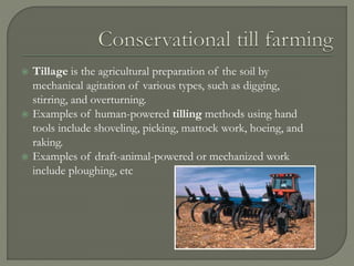  Tillage is the agricultural preparation of the soil by
mechanical agitation of various types, such as digging,
stirring, and overturning.
 Examples of human-powered tilling methods using hand
tools include shoveling, picking, mattock work, hoeing, and
raking.
 Examples of draft-animal-powered or mechanized work
include ploughing, etc
 