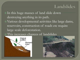 In this huge masses of land slide down
destroying anything in its path.
Various developmental activities like large dams,
reservoirs, construction of roads etc require
large scale deforestation.
This increases chances of landslides
 