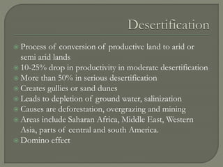  Process of conversion of productive land to arid or
semi arid lands
 10-25% drop in productivity in moderate desertification
 More than 50% in serious desertification
 Creates gullies or sand dunes
 Leads to depletion of ground water, salinization
 Causes are deforestation, overgrazing and mining
 Areas include Saharan Africa, Middle East, Western
Asia, parts of central and south America.
 Domino effect
 