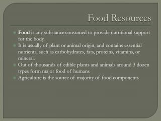  Food is any substance consumed to provide nutritional support
for the body.
 It is usually of plant or animal origin, and contains essential
nutrients, such as carbohydrates, fats, proteins, vitamins, or
mineral.
 Out of thousands of edible plants and animals around 3 dozen
types form major food of humans
 Agriculture is the source of majority of food components
 