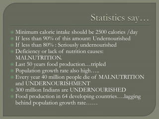  Minimum caloric intake should be 2500 calories /day
 If less than 90% of this amount: Undernourished
 If less than 80% : Seriously undernourished
 Deficiency or lack of nutrition causes:
MALNUTRITION.
 Last 50 years food production…tripled
 Population growth rate also high…..
 Every year 40 million people die of MALNUTRITION
and UNDERNOURISHMENT
 300 million Indians are UNDERNOURISHED
 Food production in 64 developing countries….lagging
behind population growth rate……
 