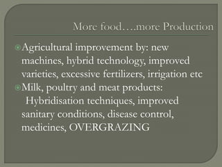 Agricultural improvement by: new
machines, hybrid technology, improved
varieties, excessive fertilizers, irrigation etc
Milk, poultry and meat products:
Hybridisation techniques, improved
sanitary conditions, disease control,
medicines, OVERGRAZING
 