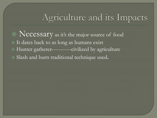  Necessary as it’s the major source of food
 It dates back to as long as humans exist
 Hunter gatherer-----------civilized by agriculture
 Slash and burn traditional technique used.
 