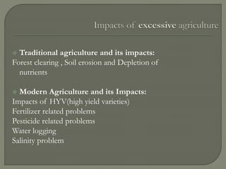  Traditional agriculture and its impacts:
Forest clearing , Soil erosion and Depletion of
nutrients
 Modern Agriculture and its Impacts:
Impacts of HYV(high yield varieties)
Fertilizer related problems
Pesticide related problems
Water logging
Salinity problem
 