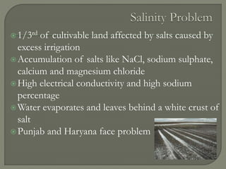 1/3rd of cultivable land affected by salts caused by
excess irrigation
Accumulation of salts like NaCl, sodium sulphate,
calcium and magnesium chloride
High electrical conductivity and high sodium
percentage
Water evaporates and leaves behind a white crust of
salt
Punjab and Haryana face problem
 