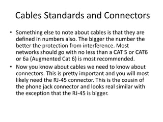 Cables Standards and Connectors
• Something else to note about cables is that they are
defined in numbers also. The bigger the number the
better the protection from interference. Most
networks should go with no less than a CAT 5 or CAT6
or 6a (Augmented Cat 6) is most recommended.
• Now you know about cables we need to know about
connectors. This is pretty important and you will most
likely need the RJ-45 connector. This is the cousin of
the phone jack connector and looks real similar with
the exception that the RJ-45 is bigger.
 