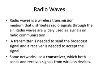 Radio Waves
• Radio waves is a wireless transmission
medium that distributes radio signals through the
air. Radio waves are widely used as signals on
radio communication
• A transmitter is needed to send the broadcast
signal and a receiver is needed to accept the
signal.
• Some networks use a transceiver, which both
sends and receives signals from wireless devices.
 
