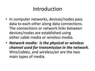 Introduction
• In computer networks, devices/nodes pass
data to each other along data connections.
The connections or network links between
devices/nodes are established using
either cable media or wireless media.
• Network media: is the physical or wireless
channel used for transmission in the network.
Wire/cables, and wireless/air are the two
main types of media.
 