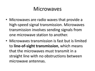 Microwaves
• Microwaves are radio waves that provide a
high-speed signal transmission. Microwaves
transmission involves sending signals from
one microwave station to another.
• Microwaves transmission is fast but is limited
to line-of-sight transmission, which means
that the microwaves must transmit in a
straight line with no obstructions between
microwave antennas.
 