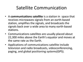 Satellite Communication
• A communications satellite is a station in space that
receives microwaves signals from an earth-based
station, amplifies the signals, and broadcasts the
signals back over a wide area to many earth-based
stations.
• Communications satellites are usually placed about
22,300 miles above the Earth's equator and moves at
the same rate as the Earth.
• Applications of communications satellite include
television and radio broadcasts, videoconferencing,
paging, and global positioning systems(GPS).
 