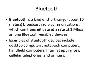 Bluetooth
• Bluetooth is a kind of short-range (about 10
meters) broadcast radio communications,
which can transmit data at a rate of 1 Mbps
among Bluetooth-enabled devices.
• Examples of Bluetooth devices include
desktop computers, notebook computers,
handheld computers, Internet appliances,
cellular telephones, and printers.
 