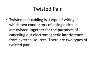 Twisted Pair
• Twisted pair cabling is a type of wiring in
which two conductors of a single circuit
are twisted together for the purposes of
canceling out electromagnetic interference
from external sources. There are two types of
twisted pair
 