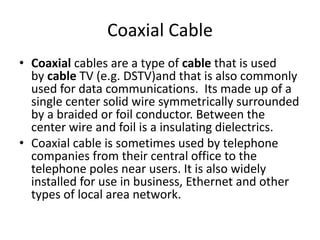 Coaxial Cable
• Coaxial cables are a type of cable that is used
by cable TV (e.g. DSTV)and that is also commonly
used for data communications. Its made up of a
single center solid wire symmetrically surrounded
by a braided or foil conductor. Between the
center wire and foil is a insulating dielectrics.
• Coaxial cable is sometimes used by telephone
companies from their central office to the
telephone poles near users. It is also widely
installed for use in business, Ethernet and other
types of local area network.
 