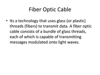 Fiber Optic Cable
• Its a technology that uses glass (or plastic)
threads (fibers) to transmit data. A fiber optic
cable consists of a bundle of glass threads,
each of which is capable of transmitting
messages modulated onto light waves.
 