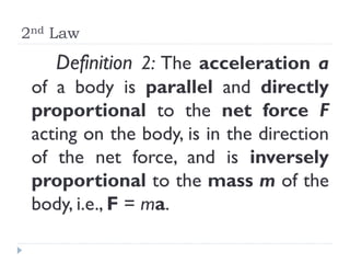 2nd Law 
Definition 2: The acceleration a of a body is parallel and directly proportional to the net force F acting on the body, is in the direction of the net force, and is inversely proportional to the mass m of the body, i.e., F = ma.  
