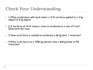 Check Your Understanding 
1. What acceleration will result when a 12 N net force applied to a 3 kg object? A 6 kg object? 
2. A net force of 16 N causes a mass to accelerate at a rate of 5 m/s2. Determine the mass. 
3. How much force is needed to accelerate a 66 kg skier 1 m/sec/sec? 
4. What is the force on a 1000 kg elevator that is falling freely at 9.8 m/sec/sec? 
 