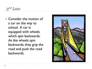 3rd Law 
Consider the motion of a car on the way to school. A car is equipped with wheels which spin backwards. As the wheels spin backwards, they grip the road and push the road backwards.  