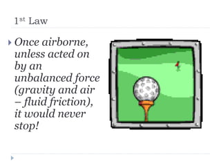 1st Law 
Once airborne, unless acted on by an unbalanced force (gravity and air – fluid friction), it would never stop!  
