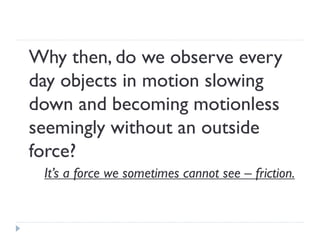 Why then, do we observe every day objects in motion slowing down and becoming motionless seemingly without an outside force? 
It’s a force we sometimes cannot see – friction.  