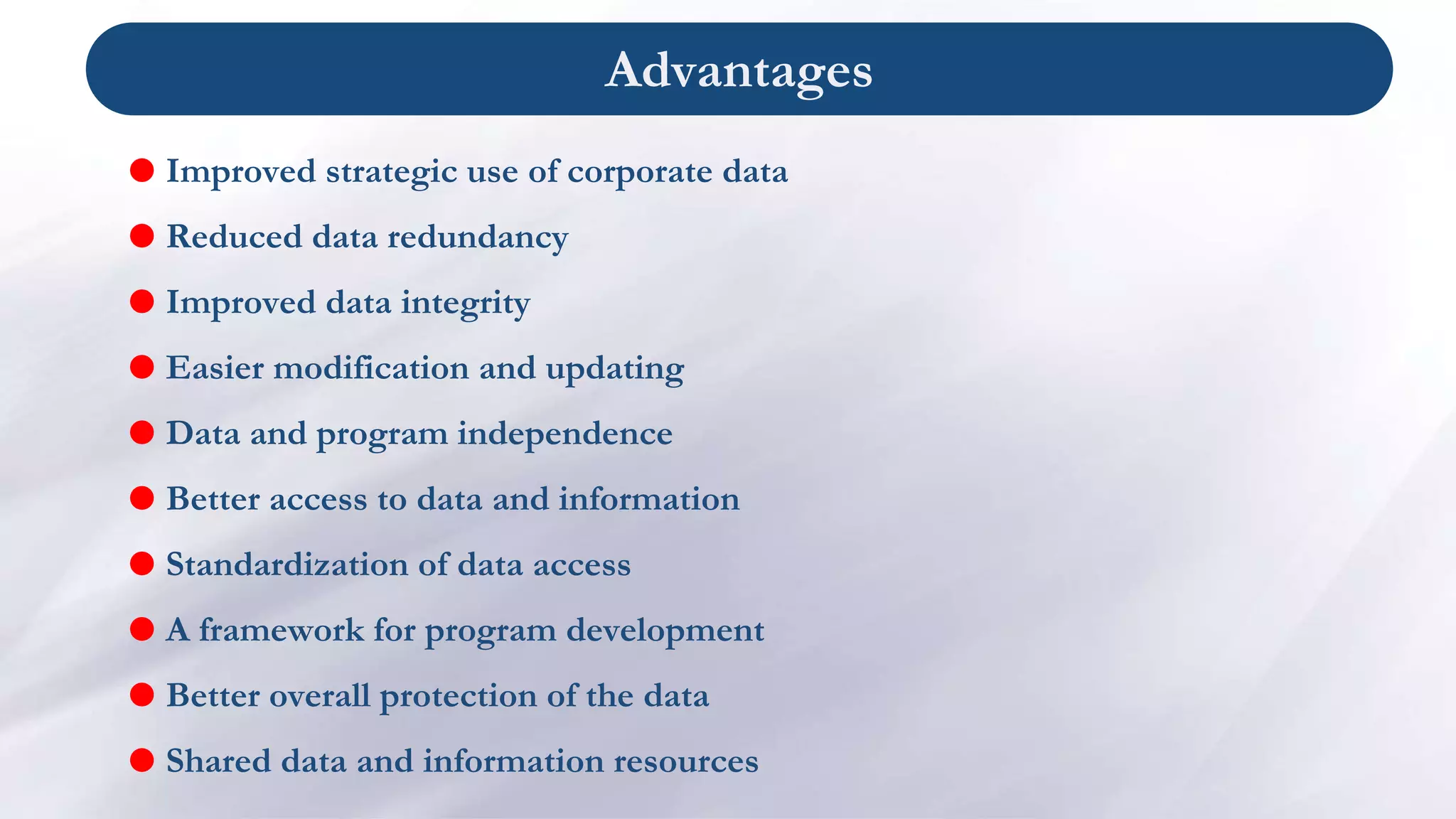 Advantages
 Improved strategic use of corporate data
 Reduced data redundancy
 Improved data integrity
 Easier modification and updating
 Data and program independence
 Better access to data and information
 Standardization of data access
 A framework for program development
 Better overall protection of the data
 Shared data and information resources
 