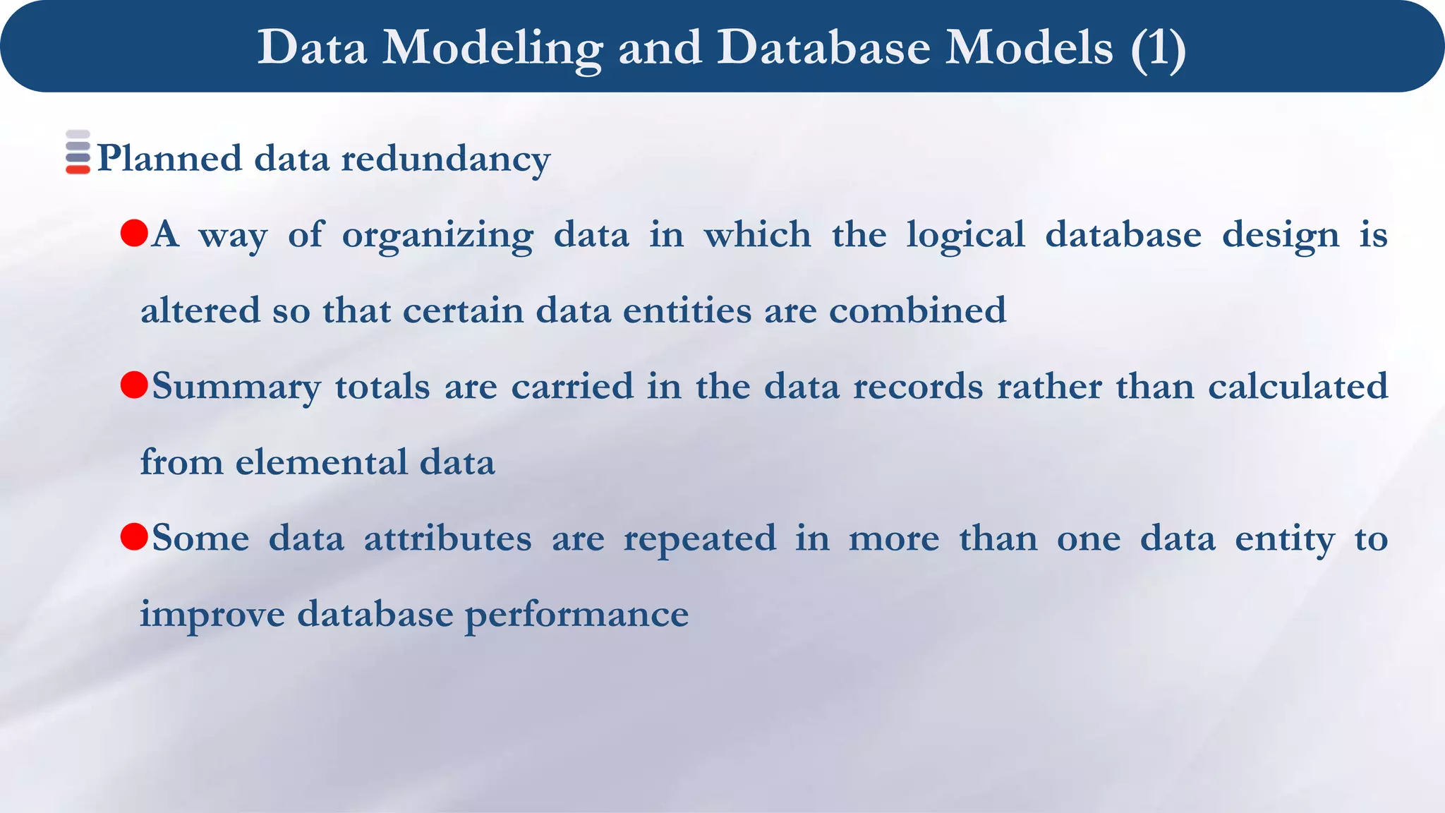 Data Modeling and Database Models (1)
Planned data redundancy
A way of organizing data in which the logical database design is
altered so that certain data entities are combined
Summary totals are carried in the data records rather than calculated
from elemental data
Some data attributes are repeated in more than one data entity to
improve database performance
 