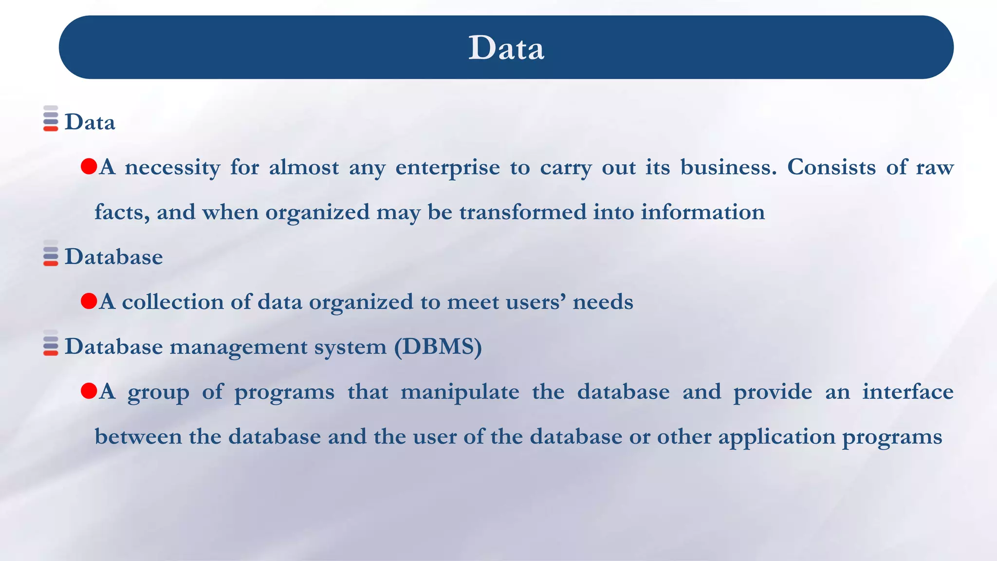 Data
Data
A necessity for almost any enterprise to carry out its business. Consists of raw
facts, and when organized may be transformed into information
Database
A collection of data organized to meet users’ needs
Database management system (DBMS)
A group of programs that manipulate the database and provide an interface
between the database and the user of the database or other application programs
 
