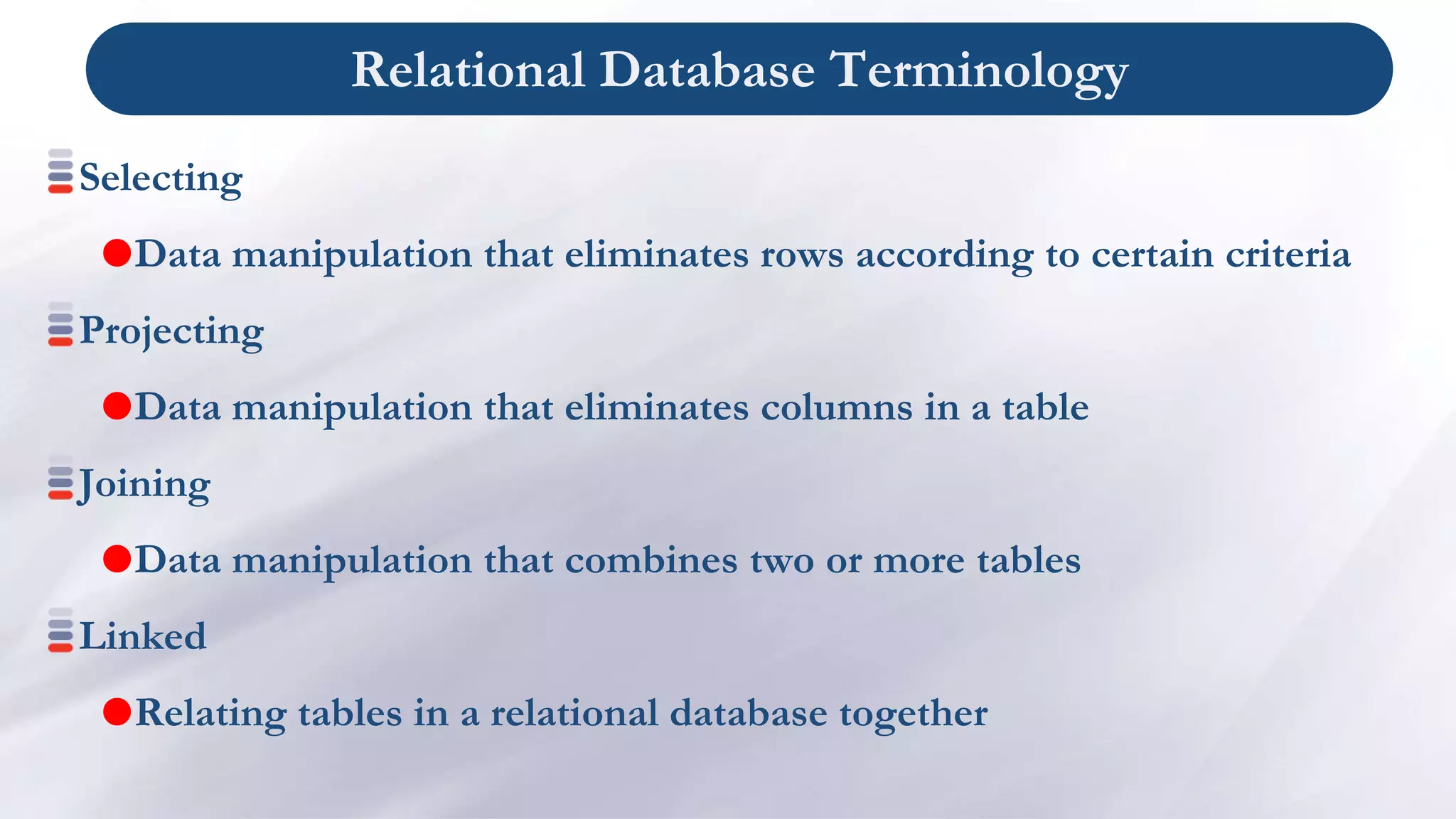 Relational Database Terminology
Selecting
Data manipulation that eliminates rows according to certain criteria
Projecting
Data manipulation that eliminates columns in a table
Joining
Data manipulation that combines two or more tables
Linked
Relating tables in a relational database together
 