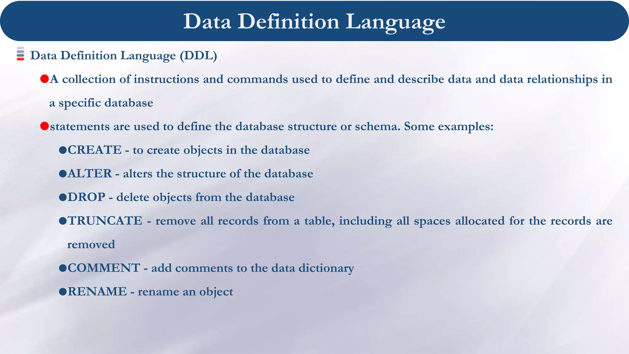 Data Definition Language
Data Definition Language (DDL)
A collection of instructions and commands used to define and describe data and data relationships in
a specific database
statements are used to define the database structure or schema. Some examples:
CREATE - to create objects in the database
ALTER - alters the structure of the database
DROP - delete objects from the database
TRUNCATE - remove all records from a table, including all spaces allocated for the records are
removed
COMMENT - add comments to the data dictionary
RENAME - rename an object
 