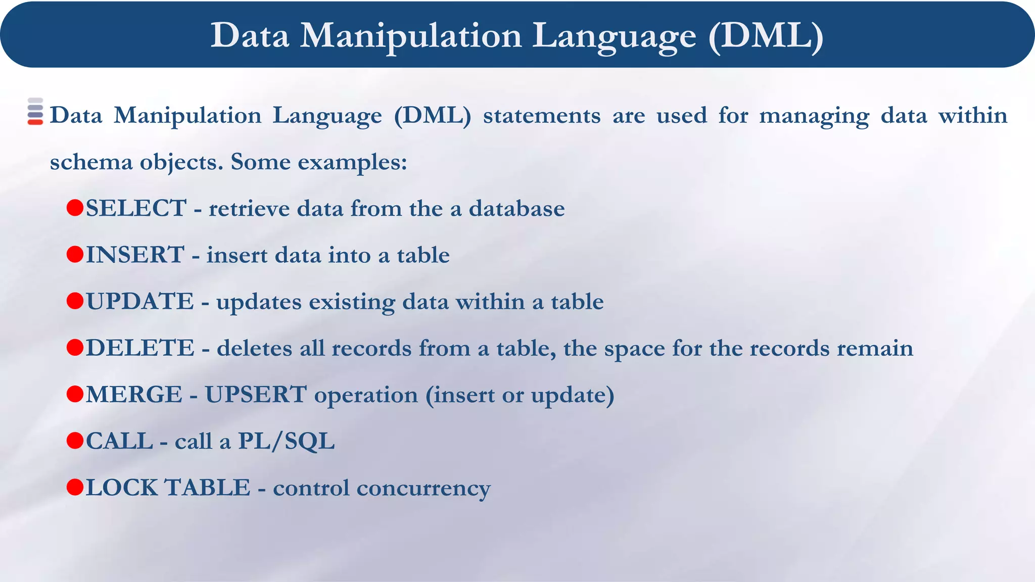 Data Manipulation Language (DML)
Data Manipulation Language (DML) statements are used for managing data within
schema objects. Some examples:
SELECT - retrieve data from the a database
INSERT - insert data into a table
UPDATE - updates existing data within a table
DELETE - deletes all records from a table, the space for the records remain
MERGE - UPSERT operation (insert or update)
CALL - call a PL/SQL
LOCK TABLE - control concurrency
 