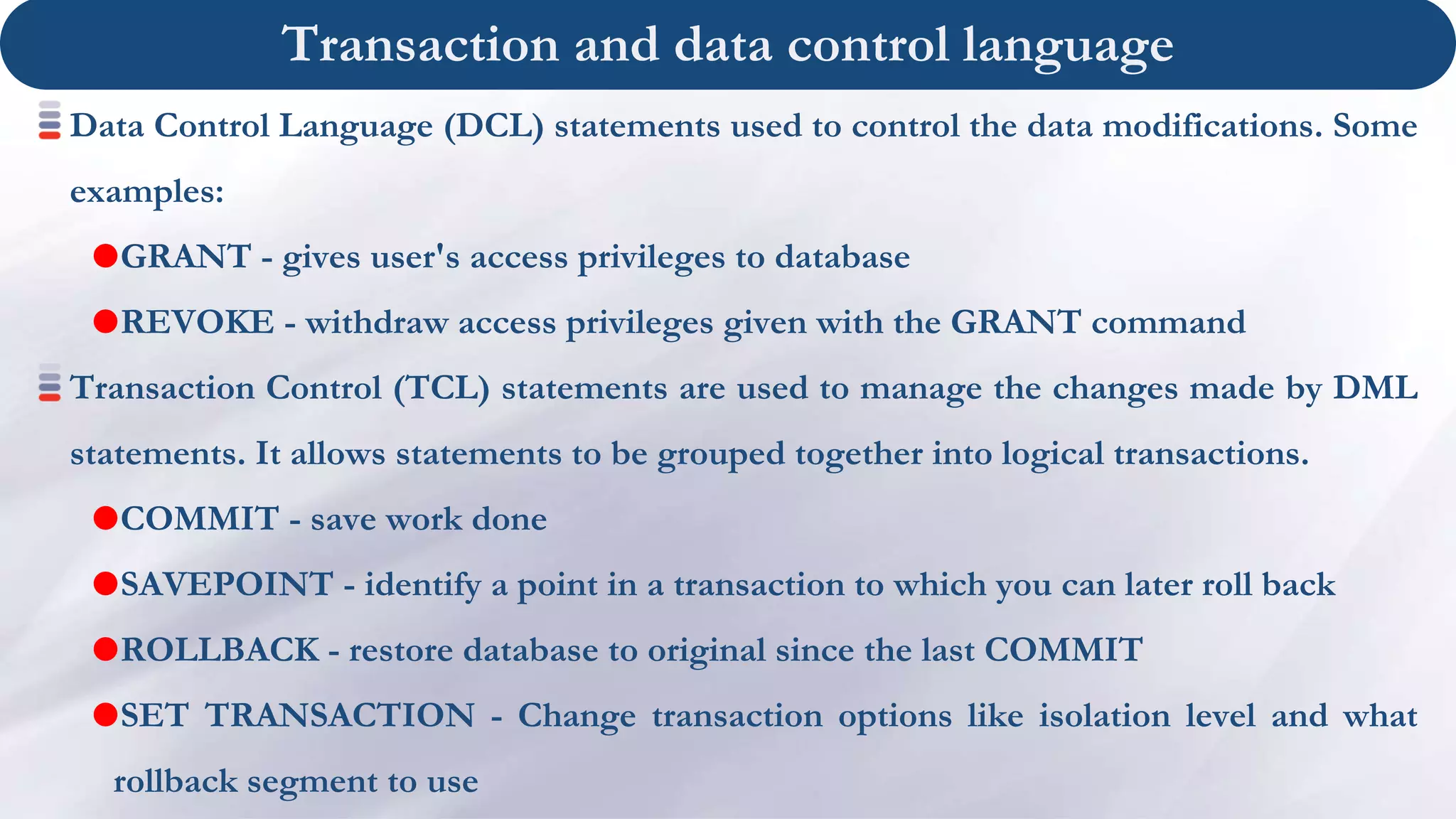 Transaction and data control language
Data Control Language (DCL) statements used to control the data modifications. Some
examples:
GRANT - gives user's access privileges to database
REVOKE - withdraw access privileges given with the GRANT command
Transaction Control (TCL) statements are used to manage the changes made by DML
statements. It allows statements to be grouped together into logical transactions.
COMMIT - save work done
SAVEPOINT - identify a point in a transaction to which you can later roll back
ROLLBACK - restore database to original since the last COMMIT
SET TRANSACTION - Change transaction options like isolation level and what
rollback segment to use
 