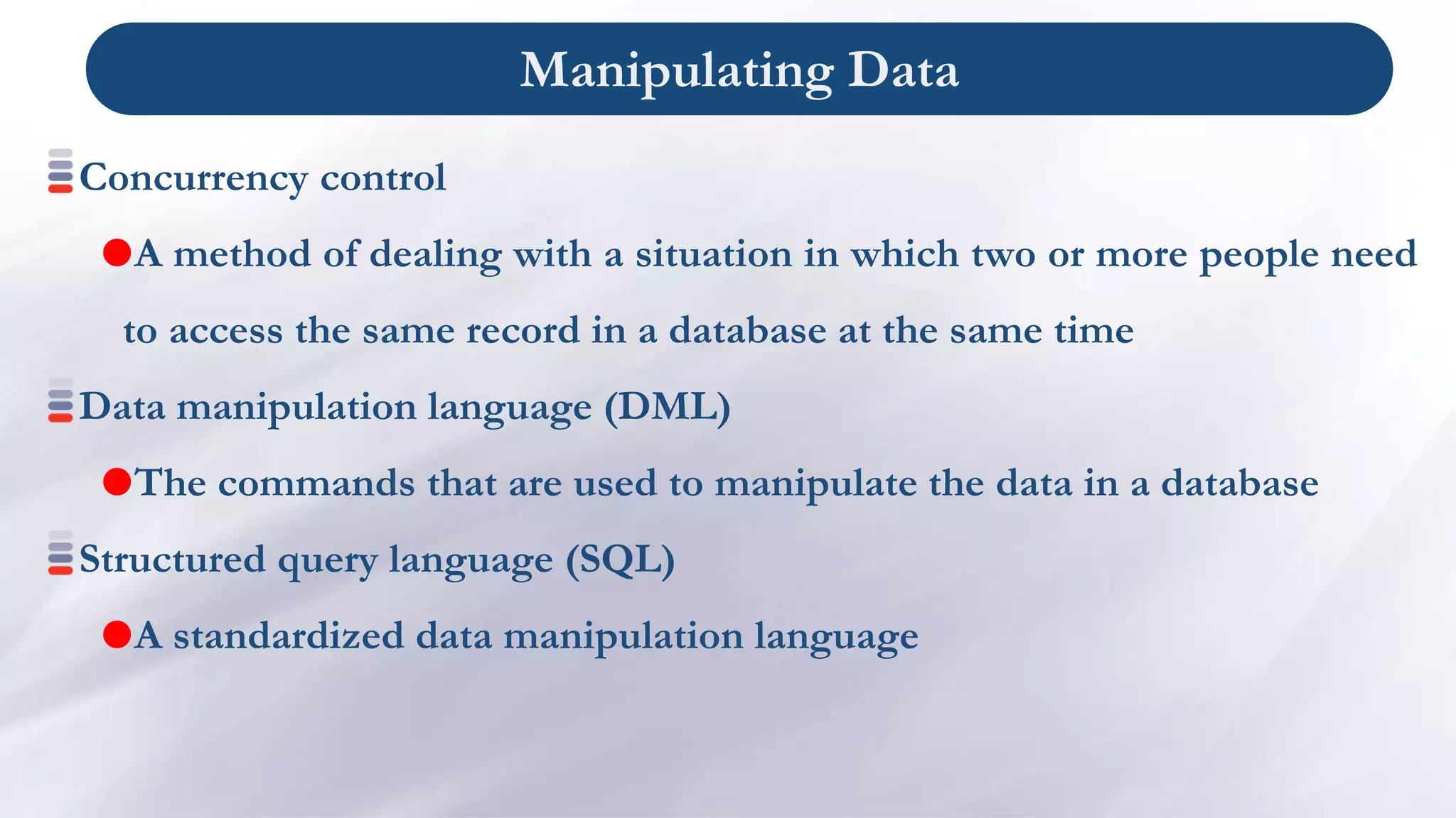 Manipulating Data
Concurrency control
A method of dealing with a situation in which two or more people need
to access the same record in a database at the same time
Data manipulation language (DML)
The commands that are used to manipulate the data in a database
Structured query language (SQL)
A standardized data manipulation language
 