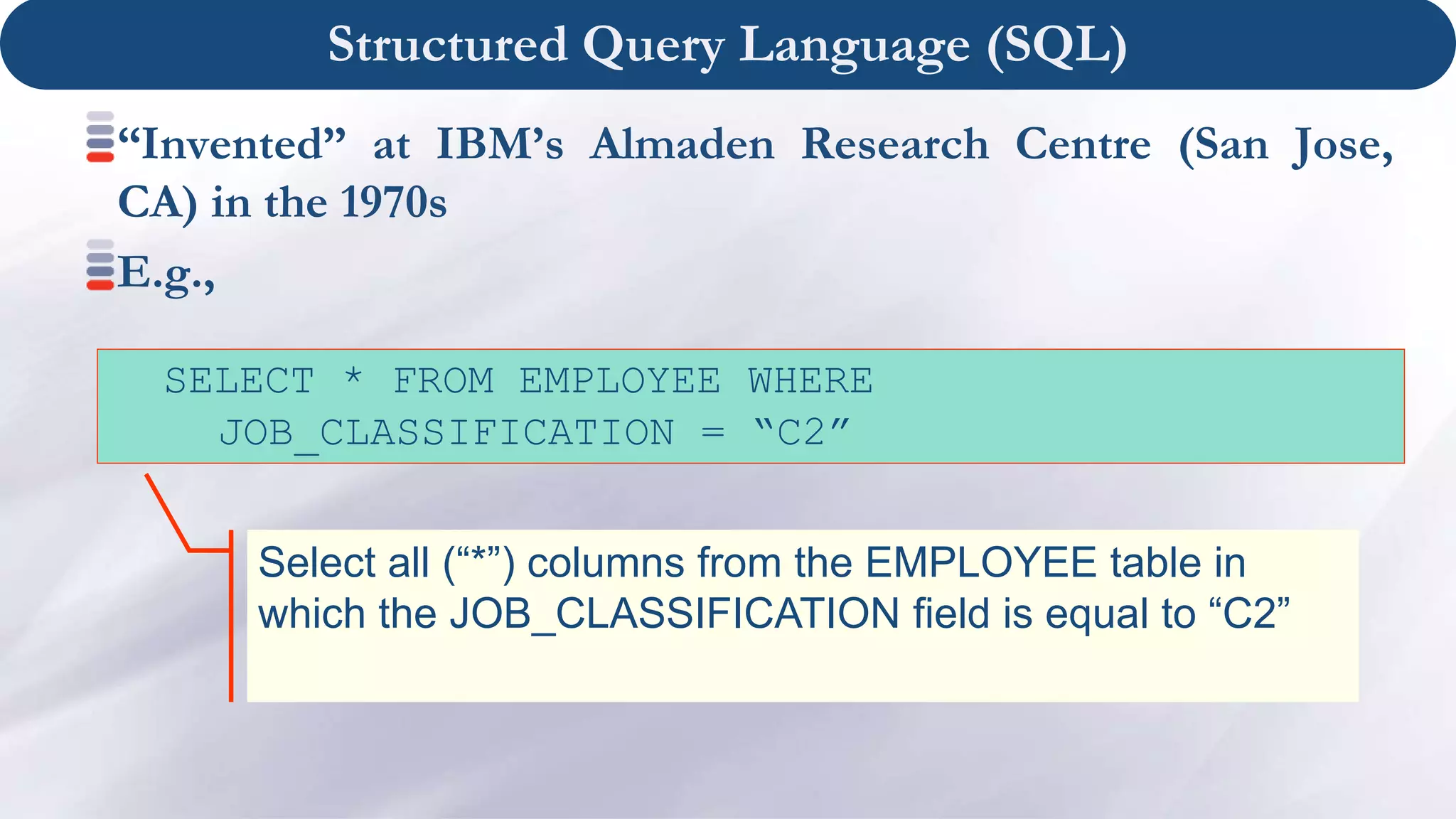 Structured Query Language (SQL)
“Invented” at IBM’s Almaden Research Centre (San Jose,
CA) in the 1970s
E.g.,
Select all (“*”) columns from the EMPLOYEE table in
which the JOB_CLASSIFICATION field is equal to “C2”
SELECT * FROM EMPLOYEE WHERE
JOB_CLASSIFICATION = “C2”
 