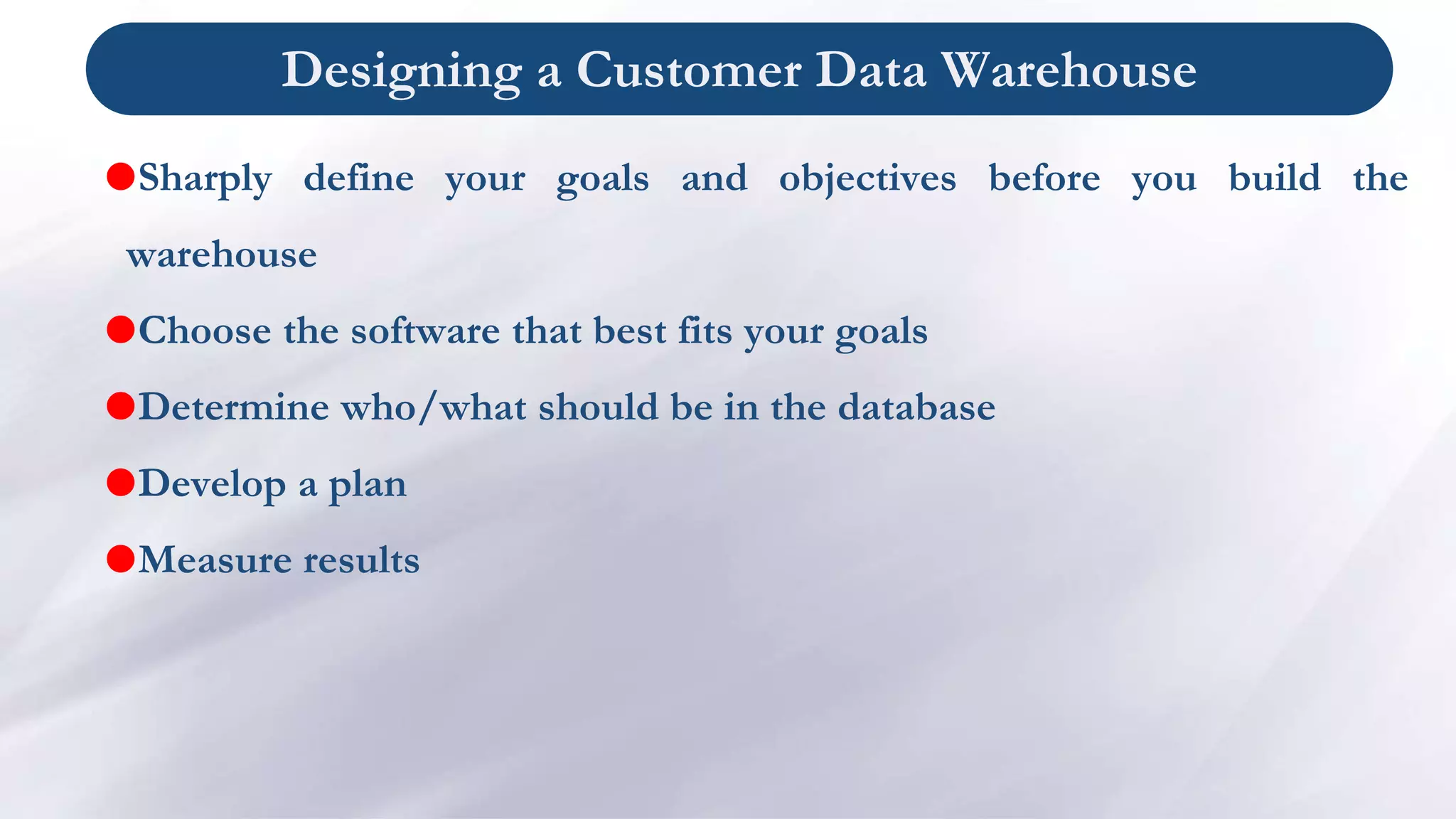 Designing a Customer Data Warehouse
Sharply define your goals and objectives before you build the
warehouse
Choose the software that best fits your goals
Determine who/what should be in the database
Develop a plan
Measure results
 