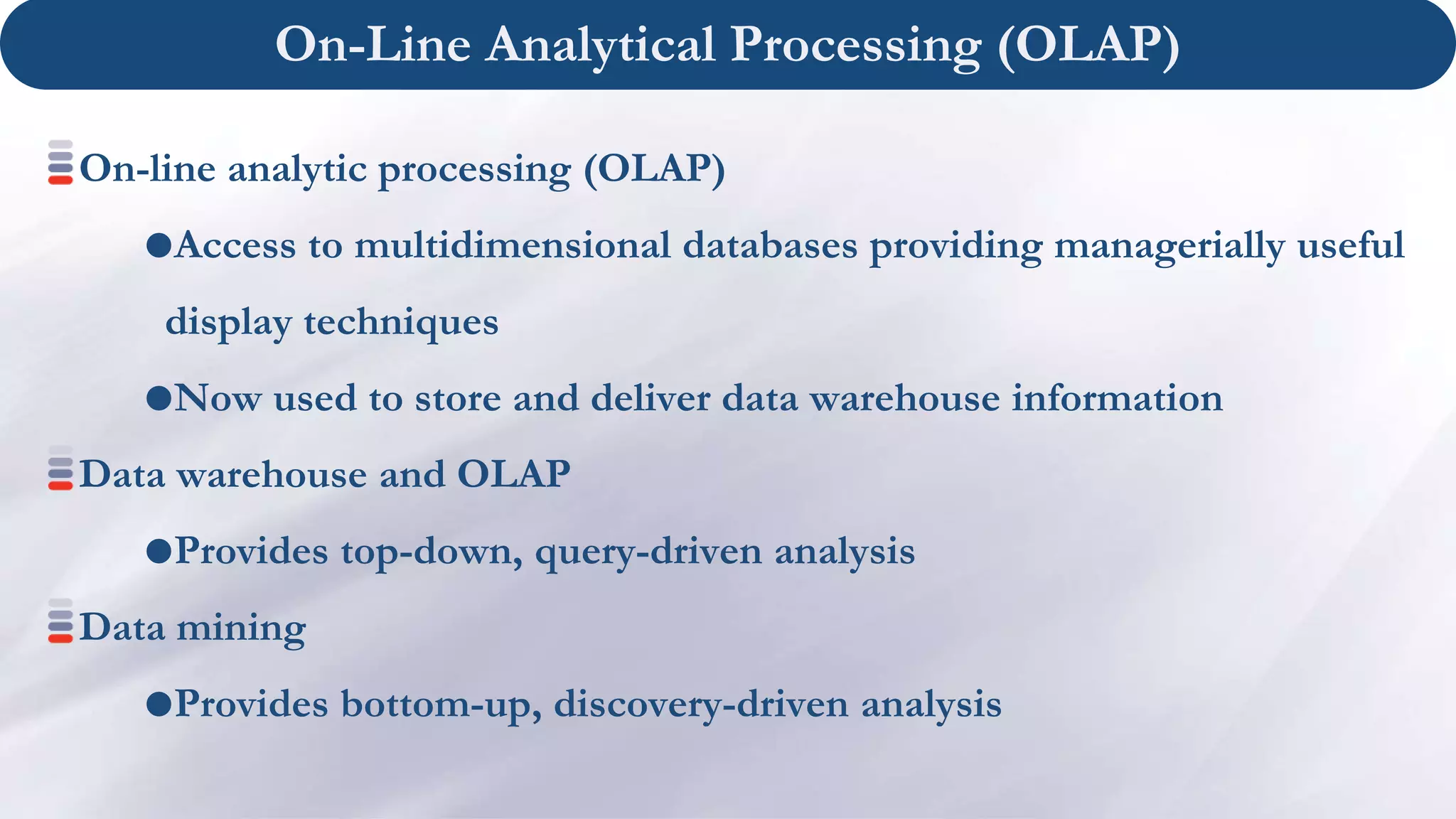On-Line Analytical Processing (OLAP)
On-line analytic processing (OLAP)
Access to multidimensional databases providing managerially useful
display techniques
Now used to store and deliver data warehouse information
Data warehouse and OLAP
Provides top-down, query-driven analysis
Data mining
Provides bottom-up, discovery-driven analysis
 