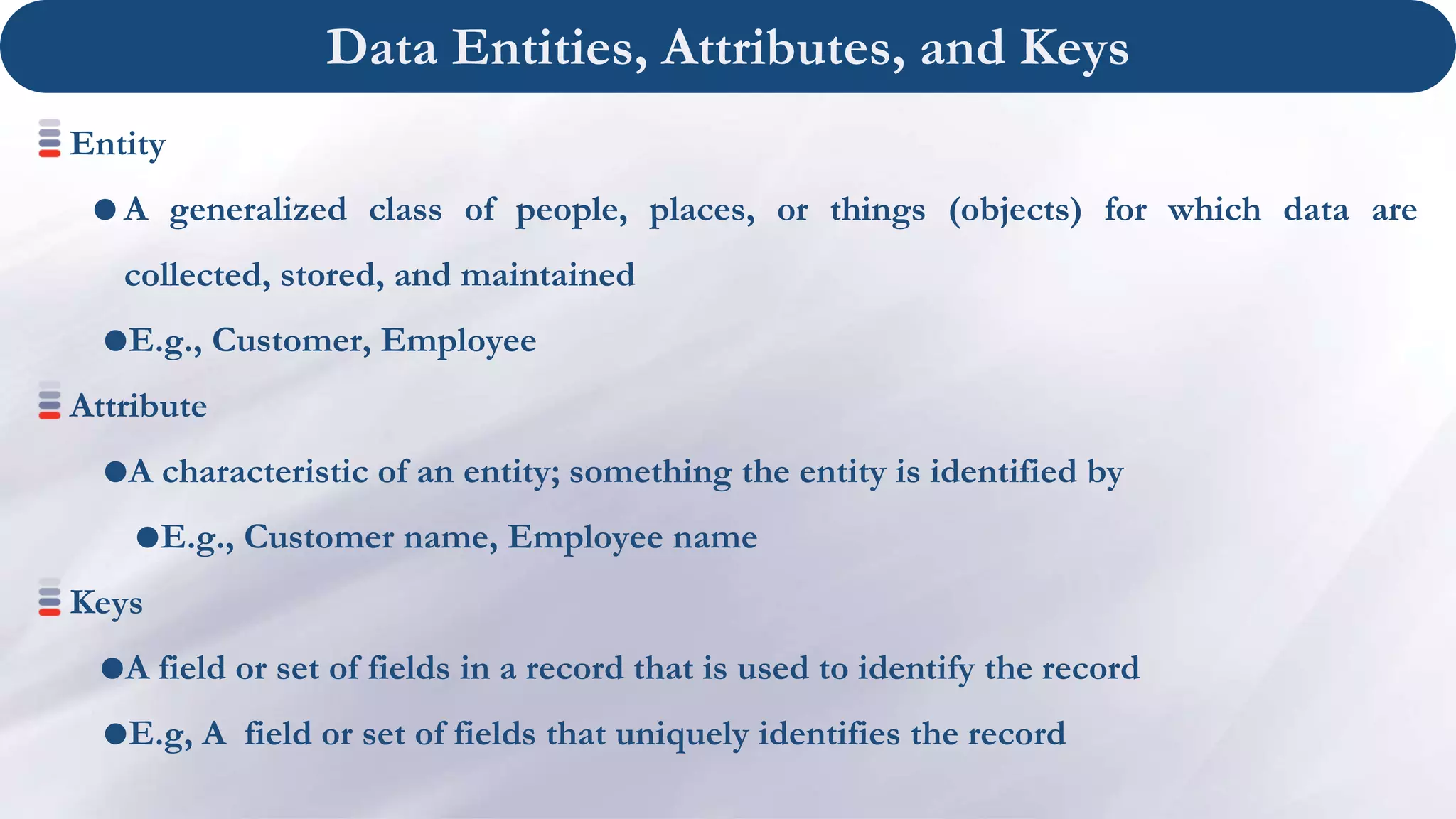 Data Entities, Attributes, and Keys
Entity
 A generalized class of people, places, or things (objects) for which data are
collected, stored, and maintained
E.g., Customer, Employee
Attribute
A characteristic of an entity; something the entity is identified by
E.g., Customer name, Employee name
Keys
A field or set of fields in a record that is used to identify the record
E.g, A field or set of fields that uniquely identifies the record
 