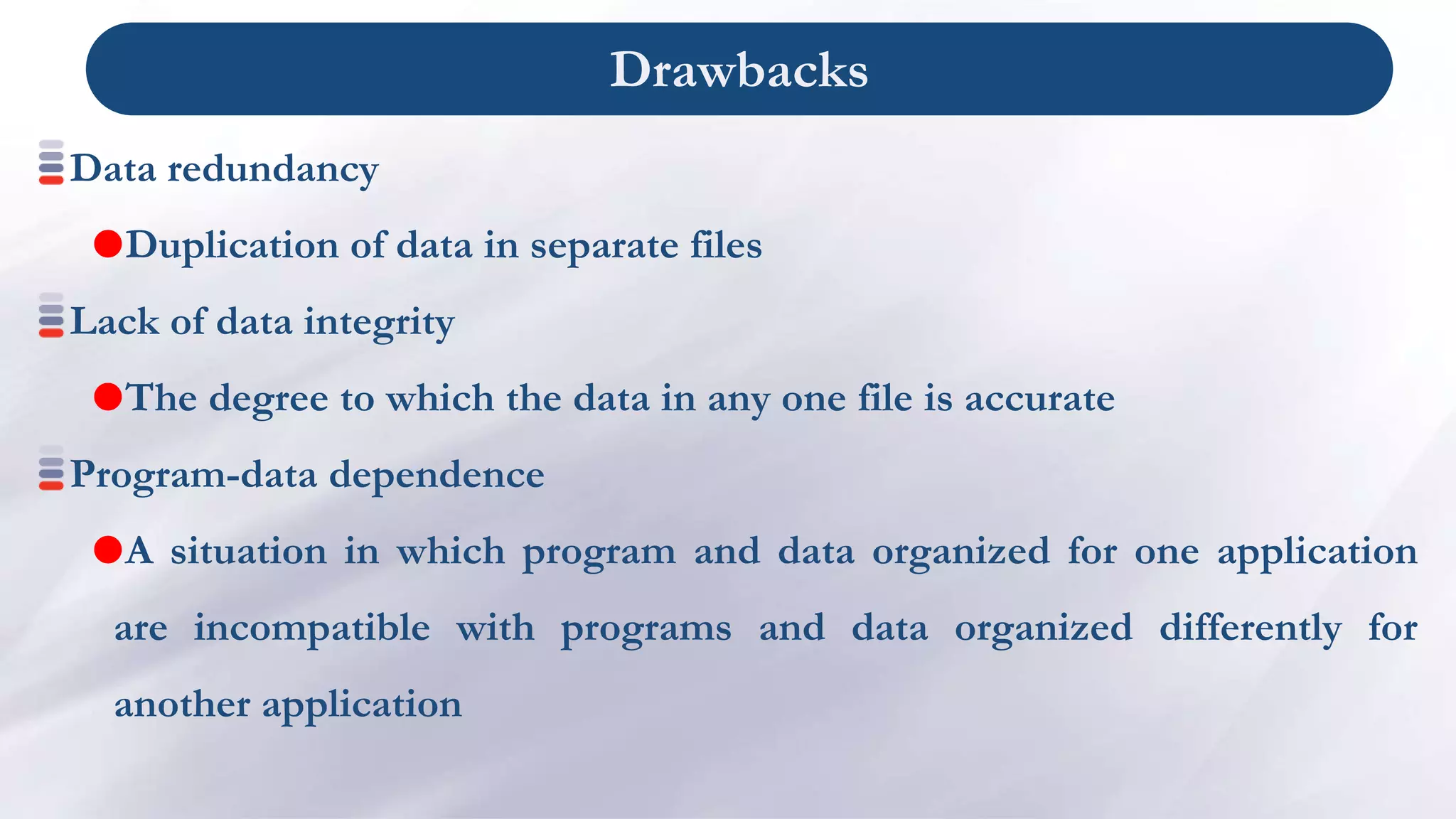Drawbacks
Data redundancy
Duplication of data in separate files
Lack of data integrity
The degree to which the data in any one file is accurate
Program-data dependence
A situation in which program and data organized for one application
are incompatible with programs and data organized differently for
another application
 