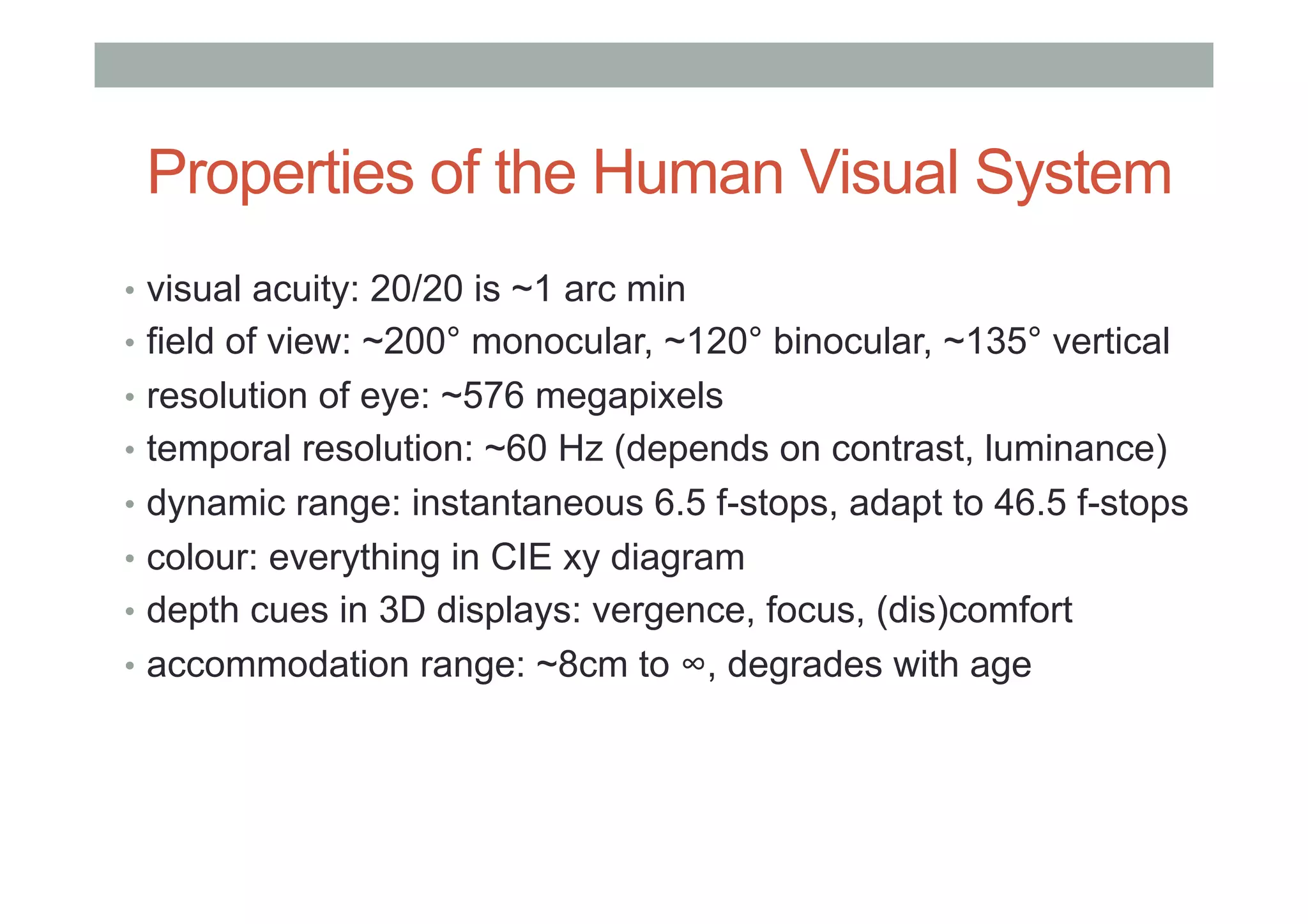 Properties of the Human Visual System
•  visual acuity: 20/20 is ~1 arc min
•  field of view: ~200° monocular, ~120° binocular, ~135° vertical
•  resolution of eye: ~576 megapixels
•  temporal resolution: ~60 Hz (depends on contrast, luminance)
•  dynamic range: instantaneous 6.5 f-stops, adapt to 46.5 f-stops
•  colour: everything in CIE xy diagram
•  depth cues in 3D displays: vergence, focus, (dis)comfort
•  accommodation range: ~8cm to ∞, degrades with age
 