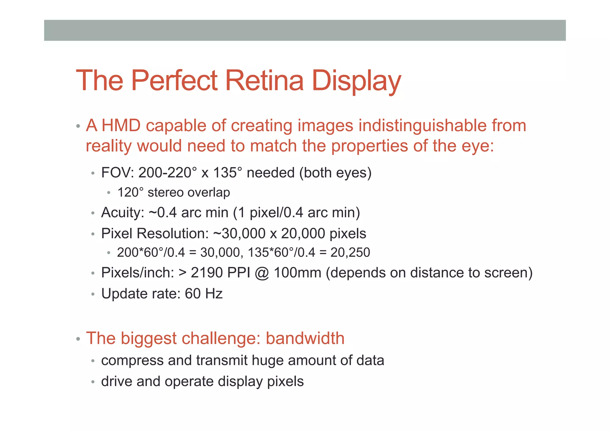 The Perfect Retina Display
•  A HMD capable of creating images indistinguishable from
reality would need to match the properties of the eye:
•  FOV: 200-220° x 135° needed (both eyes)
•  120° stereo overlap
•  Acuity: ~0.4 arc min (1 pixel/0.4 arc min)
•  Pixel Resolution: ~30,000 x 20,000 pixels
•  200*60°/0.4 = 30,000, 135*60°/0.4 = 20,250
•  Pixels/inch: > 2190 PPI @ 100mm (depends on distance to screen)
•  Update rate: 60 Hz
•  The biggest challenge: bandwidth
•  compress and transmit huge amount of data
•  drive and operate display pixels
 