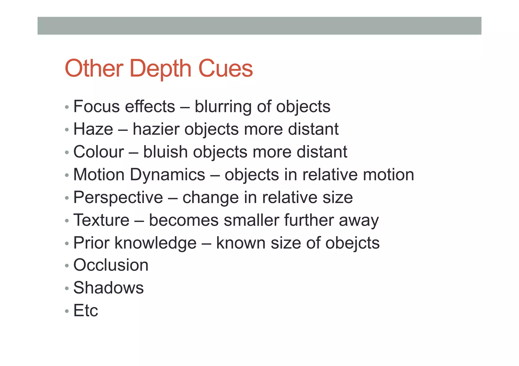 Other Depth Cues
• Focus effects – blurring of objects
• Haze – hazier objects more distant
• Colour – bluish objects more distant
• Motion Dynamics – objects in relative motion
• Perspective – change in relative size
• Texture – becomes smaller further away
• Prior knowledge – known size of obejcts
• Occlusion
• Shadows
• Etc
 