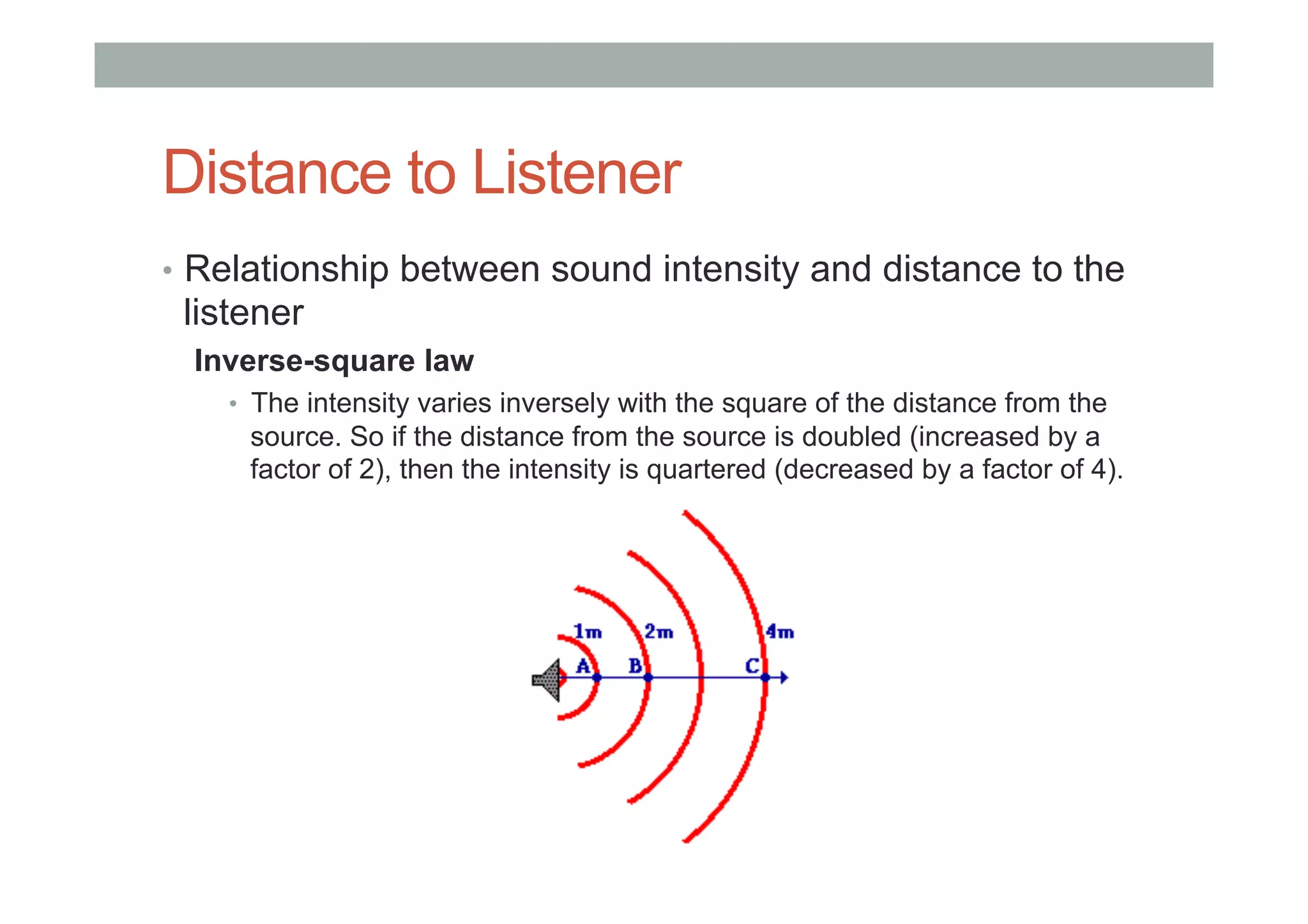 Distance to Listener
•  Relationship between sound intensity and distance to the
listener
Inverse-square law
•  The intensity varies inversely with the square of the distance from the
source. So if the distance from the source is doubled (increased by a
factor of 2), then the intensity is quartered (decreased by a factor of 4).
 