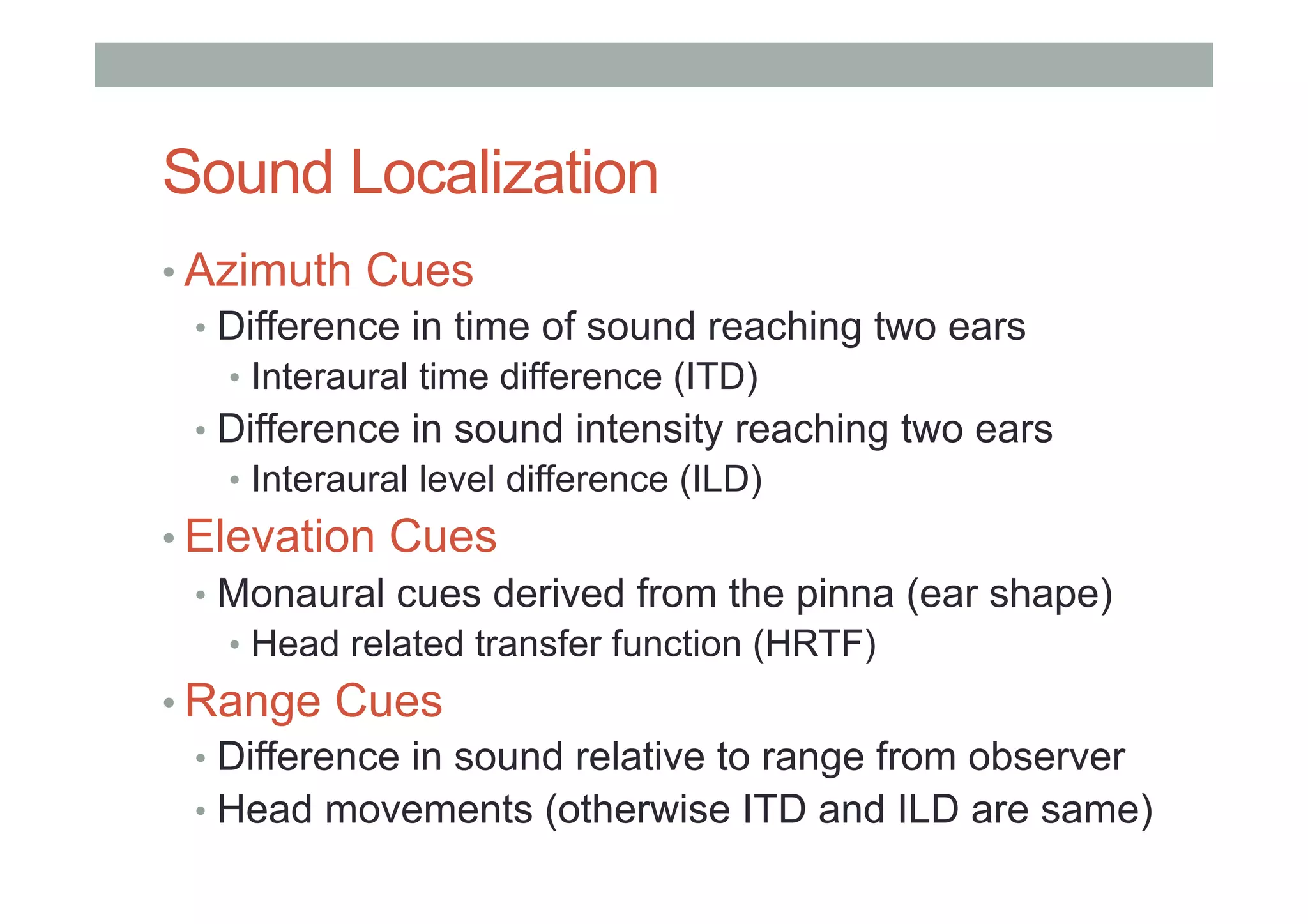 Sound Localization
• Azimuth Cues
•  Difference in time of sound reaching two ears
•  Interaural time difference (ITD)
•  Difference in sound intensity reaching two ears
•  Interaural level difference (ILD)
• Elevation Cues
•  Monaural cues derived from the pinna (ear shape)
•  Head related transfer function (HRTF)
• Range Cues
•  Difference in sound relative to range from observer
•  Head movements (otherwise ITD and ILD are same)
 